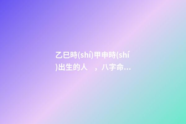乙巳時(shí)甲申時(shí)出生的人，八字命運(yùn)如何？